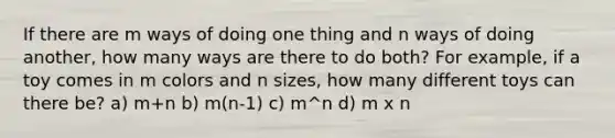 If there are m ways of doing one thing and n ways of doing another, how many ways are there to do both? For example, if a toy comes in m colors and n sizes, how many different toys can there be? a) m+n b) m(n-1) c) m^n d) m x n