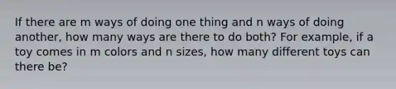 If there are m ways of doing one thing and n ways of doing another, how many ways are there to do both? For example, if a toy comes in m colors and n sizes, how many different toys can there be?