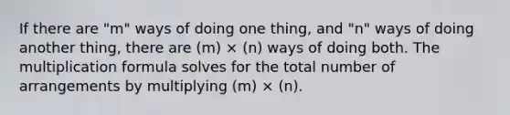 If there are "m" ways of doing one thing, and "n" ways of doing another thing, there are (m) × (n) ways of doing both. The multiplication formula solves for the total number of arrangements by multiplying (m) × (n).