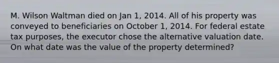 M. Wilson Waltman died on Jan 1, 2014. All of his property was conveyed to beneficiaries on October 1, 2014. For federal estate tax purposes, the executor chose the alternative valuation date. On what date was the value of the property determined?