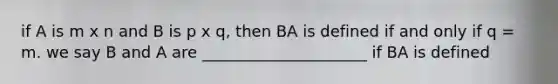 if A is m x n and B is p x q, then BA is defined if and only if q = m. we say B and A are _____________________ if BA is defined