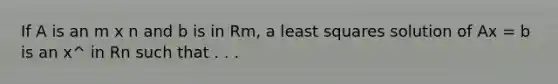 If A is an m x n and b is in Rm, a least squares solution of Ax = b is an x^ in Rn such that . . .