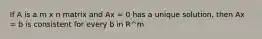 If A is a m x n matrix and Ax = 0 has a unique solution, then Ax = b is consistent for every b in R^m