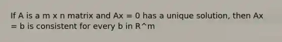 If A is a m x n matrix and Ax = 0 has a unique solution, then Ax = b is consistent for every b in R^m