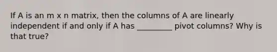 If A is an m x n matrix, then the columns of A are linearly independent if and only if A has _________ pivot columns? Why is that true?