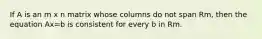 If A is an m x n matrix whose columns do not span Rm, then the equation Ax=b is consistent for every b in Rm.