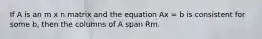 If A is an m x n matrix and the equation Ax = b is consistent for some b, then the columns of A span Rm.