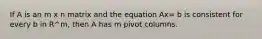 If A is an m x n matrix and the equation Ax= b is consistent for every b in R^m, then A has m pivot columns.