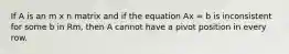 If A is an m x n matrix and if the equation Ax = b is inconsistent for some b in Rm, then A cannot have a pivot position in every row.