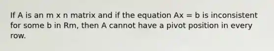 If A is an m x n matrix and if the equation Ax = b is inconsistent for some b in Rm, then A cannot have a pivot position in every row.