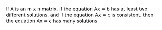 If A is an m x n matrix, if the equation Ax = b has at least two different solutions, and if the equation Ax = c is consistent, then the equation Ax = c has many solutions