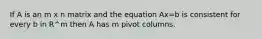 If A is an m x n matrix and the equation Ax=b is consistent for every b in R^m then A has m pivot columns.