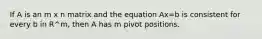 If A is an m x n matrix and the equation Ax=b is consistent for every b in R^m, then A has m pivot positions.