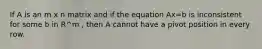 If A is an m x n matrix and if the equation Ax=b is inconsistent for some b in R^m , then A cannot have a pivot position in every row.