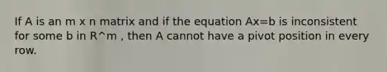 If A is an m x n matrix and if the equation Ax=b is inconsistent for some b in R^m , then A cannot have a pivot position in every row.