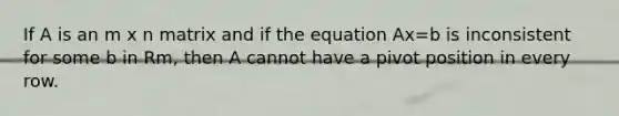 If A is an m x n matrix and if the equation Ax=b is inconsistent for some b in Rm, then A cannot have a pivot position in every row.