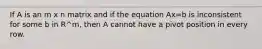 If A is an m x n matrix and if the equation Ax=b is inconsistent for some b in R^m, then A cannot have a pivot position in every row.