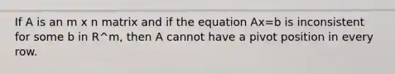 If A is an m x n matrix and if the equation Ax=b is inconsistent for some b in R^m, then A cannot have a pivot position in every row.