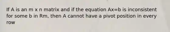 If A is an m x n matrix and if the equation Ax=b is inconsistent for some b in Rm, then A cannot have a pivot position in every row