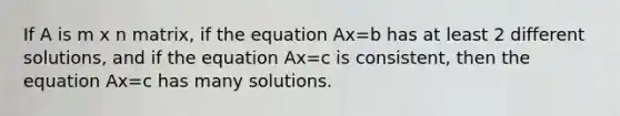 If A is m x n matrix, if the equation Ax=b has at least 2 different solutions, and if the equation Ax=c is consistent, then the equation Ax=c has many solutions.