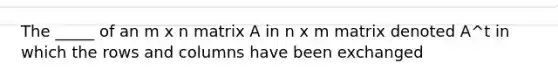 The _____ of an m x n matrix A in n x m matrix denoted A^t in which the rows and columns have been exchanged