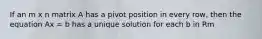If an m x n matrix A has a pivot position in every row, then the equation Ax = b has a unique solution for each b in Rm