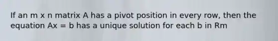 If an m x n matrix A has a pivot position in every row, then the equation Ax = b has a unique solution for each b in Rm