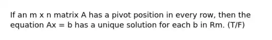 If an m x n matrix A has a pivot position in every row, then the equation Ax = b has a unique solution for each b in Rm. (T/F)