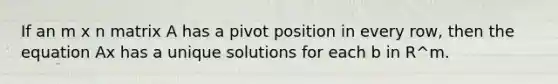 If an m x n matrix A has a pivot position in every row, then the equation Ax has a unique solutions for each b in R^m.