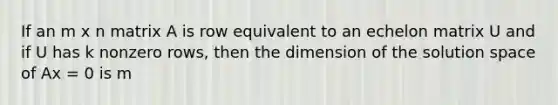 If an m x n matrix A is row equivalent to an echelon matrix U and if U has k nonzero rows, then the dimension of the solution space of Ax = 0 is m