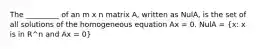 The _________ of an m x n matrix A, written as NulA, is the set of all solutions of the homogeneous equation Ax = 0. NulA = (x: x is in R^n and Ax = 0)