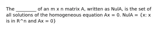 The _________ of an m x n matrix A, written as NulA, is the set of all solutions of the homogeneous equation Ax = 0. NulA = (x: x is in R^n and Ax = 0)