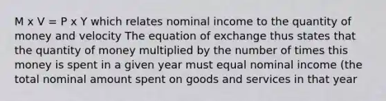 M x V = P x Y which relates nominal income to the quantity of money and velocity The equation of exchange thus states that the quantity of money multiplied by the number of times this money is spent in a given year must equal nominal income (the total nominal amount spent on goods and services in that year