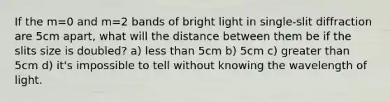 If the m=0 and m=2 bands of bright light in single-slit diffraction are 5cm apart, what will the distance between them be if the slits size is doubled? a) less than 5cm b) 5cm c) greater than 5cm d) it's impossible to tell without knowing the wavelength of light.