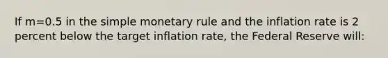 If m=0.5 in the simple monetary rule and the inflation rate is 2 percent below the target inflation rate, the Federal Reserve will: