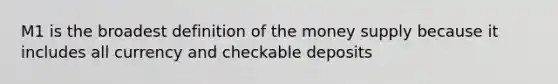 M1 is the broadest definition of the money supply because it includes all currency and checkable deposits