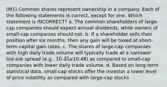 (M1) Common shares represent ownership in a company. Each of the following statements is correct, except for one. Which statement is INCORRECT? a. The common shareholders of large-cap companies should expect annual dividends, while owners of small-cap companies should not. b. If a shareholder sells their position after six months, then any gain will be taxed at short-term capital gain rates. c. The shares of large-cap companies with high daily trade volume will typically trade at a narrower bid-ask spread (e.g., 10.45 x10.48) as compared to small-cap companies with lower daily trade volume. d. Based on long-term statistical data, small-cap stocks offer the investor a lower level of price volatility as compared with large-cap stocks