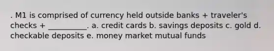 . M1 is comprised of currency held outside banks + traveler's checks + __________. a. credit cards b. savings deposits c. gold d. checkable deposits e. money market mutual funds