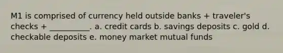 M1 is comprised of currency held outside banks + traveler's checks + __________. a. credit cards b. savings deposits c. gold d. checkable deposits e. money market mutual funds