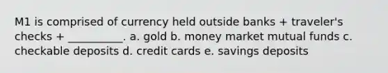 M1 is comprised of currency held outside banks + traveler's checks + __________. a. gold b. money market mutual funds c. checkable deposits d. credit cards e. savings deposits