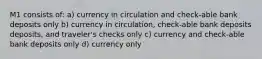 M1 consists of: a) currency in circulation and check-able bank deposits only b) currency in circulation, check-able bank deposits deposits, and traveler's checks only c) currency and check-able bank deposits only d) currency only