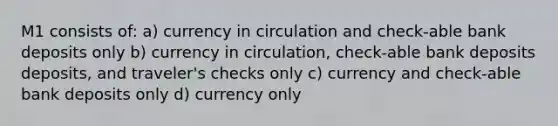 M1 consists of: a) currency in circulation and check-able bank deposits only b) currency in circulation, check-able bank deposits deposits, and traveler's checks only c) currency and check-able bank deposits only d) currency only