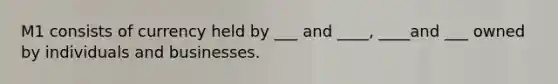 M1 consists of currency held by ___ and ____, ____and ___ owned by individuals and businesses.