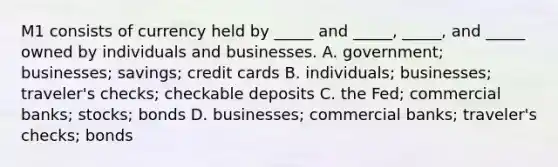 M1 consists of currency held by​ _____ and​ _____, _____, and​ _____ owned by individuals and businesses. A. government; businesses;​ savings; credit cards B. individuals; businesses;​ traveler's checks; checkable deposits C. the​ Fed; commercial​ banks; stocks; bonds D. businesses; commercial​ banks; traveler's​ checks; bonds