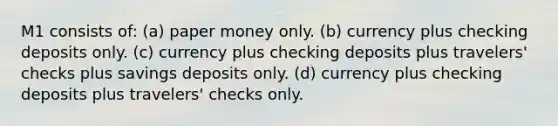 M1 consists of: (a) paper money only. (b) currency plus checking deposits only. (c) currency plus checking deposits plus travelers' checks plus savings deposits only. (d) currency plus checking deposits plus travelers' checks only.