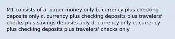 M1 consists of a. paper money only b. currency plus checking deposits only c. currency plus checking deposits plus travelers' checks plus savings deposits only d. currency only e. currency plus checking deposits plus travelers' checks only