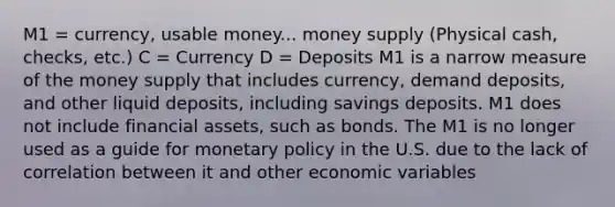 M1 = currency, usable money... <a href='https://www.questionai.com/knowledge/kiY8nlPo85-money-supply' class='anchor-knowledge'>money supply</a> (Physical cash, checks, etc.) C = Currency D = Deposits M1 is a narrow measure of the money supply that includes currency, demand deposits, and other liquid deposits, including savings deposits. M1 does not include <a href='https://www.questionai.com/knowledge/kzmW5sEdEs-financial-assets' class='anchor-knowledge'>financial assets</a>, such as bonds. The M1 is no longer used as a guide for <a href='https://www.questionai.com/knowledge/kEE0G7Llsx-monetary-policy' class='anchor-knowledge'>monetary policy</a> in the U.S. due to the lack of correlation between it and other economic variables