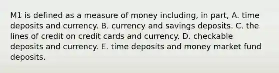 M1 is defined as a measure of money​ including, in​ part, A. time deposits and currency. B. currency and savings deposits. C. the lines of credit on credit cards and currency. D. checkable deposits and currency. E. time deposits and money market fund deposits.