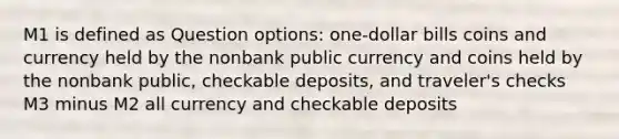 M1 is defined as Question options: one-dollar bills coins and currency held by the nonbank public currency and coins held by the nonbank public, checkable deposits, and traveler's checks M3 minus M2 all currency and checkable deposits