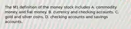 The M1 definition of the money stock includes A. commodity money and fiat money. B. currency and checking accounts. C. gold and silver coins. D. checking accounts and savings accounts.